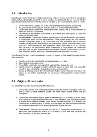 1
1.1 Introduction
Groundwater is water that exists in the pore spaces and fractures in rocks and sediments beneath the
Earth’s surface. It originates as rainfall or snow, and then moves through the soil and rock into the
groundwater system, where it eventually makes its way back to the surface streams, lakes, or oceans.
Groundwater makes up about 1% of the water on the Earth (most water is in oceans)
But, groundwater makes up to 35 times the amount of water in lakes and streams.
Groundwater occurs everywhere beneath the Earth’s surface, but is usually restricted to
depth less than about 750 meters.
The volume of groundwater is equivalent to a 55-meter thick layer spread out over the
entire surface of the Earth.
Technical note: Groundwater scientists typically restrict the use of the term “groundwater”
to underground water that can flow freely into a well, tunnel, spring, etc. This definition
excludes underground water in the unsaturated zone. The unsaturated zone is the area
between the land surface and the top of the groundwater system. The unsaturated zone is
made up of earth materials and open spaces that contain some moisture but, for the most
part, this zone is not saturated with water. Groundwater is found beneath the unsaturated
zone where all the open spaces between sedimentary materials or in fractured rocks are
filled with water and the water has a pressure greater than atmospheric pressure.
To understand the ways in which groundwater occurs, it is needed to think about the ground and the
water properties.
Porosity, which is the property of a rock possessing pores or voids.
Saturated and unsaturated zones.
Permeability, which is the ease with which water can flow through the rock.
Aquifer, which is a geologic formation sufficiently porous to store water and permeable
enough to allow water to flow through them in economic quantities.
Storage coefficient, which is the volume of water that an aquifer releases from or takes into
storage per unit surface area of aquifer per unit change in the component of area normal to
surface.
1.2 Origin of Groundwater
The origin of groundwater is primarily one of the following:
Groundwater derived from rainfall and infiltration within the normal hydrological cycle. This
kind of water is called meteoric water. The name implies recent contact with the
atmosphere.
Groundwater encountered at great depths in sedimentary rocks as a result of water having
been trapped in marine sediments at the time of their deposition. This type of groundwater
is referred to as connate waters. These waters are normally saline. It is accepted that
connate water is derived mainly or entirely from entrapped sea water as original sea water
has moved from its original place. Some trapped water may be brackish.
Fossil water if fresh may be originated from the fact of climate change phenomenon, i.e.,
some areas used to have wet weather and the aquifers of that area were recharged and
then the weather of that area becomes dry.
 