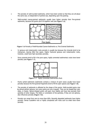 20
The porosity of well-rounded sediments, which have been sorted so that they are all about
the same size, is independent of particle size, depending upon the packing.
Well-rounded coarse-grained sediments usually have higher porosity than fine-grained
sediments, because the grains don’t fit together well (see Figure 1.6)
Figure 1.6 Porosity of Well-Rounded Coarse-Sediments vs. Fine Grained Sediments
In igneous and metamorphic rocks porosity is usually low because the minerals tend to be
intergrown, leaving little free space. Higher fractured igneous and metamorphic rocks,
however, could have high secondary porosity.
Since cements tend to fill in the pore space, highly cemented sedimentary rocks have lower
porosity (see Figure 1.7).
Figure 1.7 Highly Cemented Sedimentary Rock
Poorly sorted sediments (sediments contains a mixture of grain sizes) usually have lower
porosity because the fine-grained fragments tend to fill the open spaces (see Figure 1.8).
The porosity of sediments is affected by the shape of the grains. Well-rounded grains may
be almost perfect spheres, but many grains are very irregular. They can be shaped like rods,
disks, or books. Sphere-shaped grains will pack more tightly and have less porosity than
particles of other shapes. The fabric or orientation of the particles, if they are not spheres,
also influences porosity (Figure 1.8).
Porosity can range from zero to more than 60%. Recently deposited sediments have higher
porosity. Dense crystalline rock or highly compacted soft rocks such as shale have lower
porosity.
 