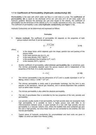 26
1.7.4 Coefficient of Permeability (Hydraulic conductivity) (K)
Permeability is the ease with which water can flow in a soil mass or a rock. The coefficient of
permeability (K) is equal to the discharge (m3
/s) per unit area (m2
) of soil mass under unit
hydraulic gradient. Because the discharge per unit area equals to the velocity, the coefficient of
permeability has the dimension of the velocity [L/T]. It is usually expressed as cm/s, m/s, m/day, etc.
The coefficient of permeability is also called hydraulic conductivity (see Figure 1.13).
Hydraulic Conductivity can be determined and expressed as follows:
Formulas
1 [Hazen method]. The coefficient of permeability (K) depends on the properties of both
porous medium and fluid. It can be expressed as,
μ
ρgCd
K m ][ 2
= (1.9)
where,
C is the shape factor which depends upon the shape, particle size and packing of the
porous media
dm is the mean particle size (d50) (L, m)
ρ is the mass density ( M/L3
, kg/m3
)
g is the acceleration due to gravity (L/T2
, m/s2
)
μ is the viscosity (M/T.L, kg/s.m)
Another coefficient of permeability, called intrinsic permeability (k), is sometimes used.
The intrinsic permeability depends upon the porous medium and is independent of the
properties of the fluid. It is usually expressed as,
2
mCdk = (1.10)
The intrinsic permeability k has the dimensions of [L2
] and is usually expressed in cm2
or
Darcy, where 1 Darcy = 0.987 * 10-8
cm2
.
The intrinsic permeability is rarely used in groundwater hydrology, but this term is very
popular in the petroleum, natural gas industries, and in density-dependent flow problems
such as saline water intrusion.
The intrinsic permeability is also called the absolute permeability.
The rate of groundwater flow is controlled by the two properties of the rock, porosity and
permeability.
Low porosity usually results in low permeability, but high porosity does not necessarily imply
high permeability. It is possible to have a highly porous rock with little or no
interconnections between pores. A good example of a rock with high porosity and low
permeability is a vesicular volcanic rock, where the bubbles that once contained gas give
the rock a high porosity, but since these holes are not connected to one another, the rock
has low permeability.
Typical values of hydraulic conductivity for unconsolidated and hard rocks are given in
Table 1.5 which are taken from Marsily [1986].
 