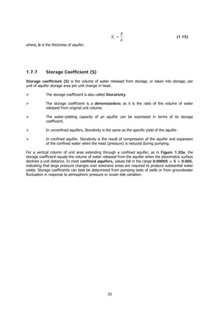 30
b
S
Ss = (1.15)
where, b is the thickness of aquifer.
1.7.7 Storage Coefficient (S)
Storage coefficient (S) is the volume of water released from storage, or taken into storage, per
unit of aquifer storage area per unit change in head.
The storage coefficient is also called Storativity.
The storage coefficient is a dimensionless as it is the ratio of the volume of water
released from original unit volume.
The water-yielding capacity of an aquifer can be expressed in terms of its storage
coefficient.
In unconfined aquifers, Storativity is the same as the specific yield of the aquifer.
In confined aquifer, Storativity is the result of compression of the aquifer and expansion
of the confined water when the head (pressure) is reduced during pumping.
For a vertical column of unit area extending through a confined aquifer, as in Figure 1.20a, the
storage coefficient equals the volume of water released from the aquifer when the piezometric surface
declines a unit distance. In most confined aquifers, values fall in the range 0.00005 < S < 0.005,
indicating that large pressure changes over extensive areas are required to produce substantial water
yields. Storage coefficients can best be determined from pumping tests of wells or from groundwater
fluctuation in response to atmospheric pressure or ocean tide variation.
 