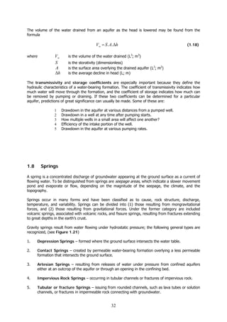 32
The volume of the water drained from an aquifer as the head is lowered may be found from the
formula
hASVw Δ= .. (1.18)
where wV is the volume of the water drained (L3
; m3
)
S is the storativity (dimensionless)
A is the surface area overlying the drained aquifer (L2
; m2
)
hΔ is the average decline in head (L; m)
The transmissivity and storage coefficients are especially important because they define the
hydraulic characteristics of a water-bearing formation. The coefficient of transmissivity indicates how
much water will move through the formation, and the coefficient of storage indicates how much can
be removed by pumping or draining. If these two coefficients can be determined for a particular
aquifer, predictions of great significance can usually be made. Some of these are:
1 Drawdown in the aquifer at various distances from a pumped well.
2 Drawdown in a well at any time after pumping starts.
3 How multiple wells in a small area will affect one another?
4 Efficiency of the intake portion of the well.
5 Drawdown in the aquifer at various pumping rates.
1.8 Springs
A spring is a concentrated discharge of groundwater appearing at the ground surface as a current of
flowing water. To be distinguished from springs are seepage areas, which indicate a slower movement
pond and evaporate or flow, depending on the magnitude of the seepage, the climate, and the
topography.
Springs occur in many forms and have been classified as to cause, rock structure, discharge,
temperature, and variability. Springs can be divided into (1) those resulting from mongravitational
forces, and (2) those resulting from gravitational forces. Under the former category are included
volcanic springs, associated with volcanic rocks, and fissure springs, resulting from fractures extending
to great depths in the earth’s crust.
Gravity springs result from water flowing under hydrostatic pressure; the following general types are
recognized, (see Figure 1.21)
1. Depression Springs – formed where the ground surface intersects the water table.
2. Contact Springs – created by permeable water-bearing formation overlying a less permeable
formation that intersects the ground surface.
3. Artesian Springs – resulting from releases of water under pressure from confined aquifers
either at an outcrop of the aquifer or through an opening in the confining bed.
4. Impervious Rock Springs – occurring in tubular channels or fractures of impervious rock.
5. Tubular or fracture Springs – issuing from rounded channels, such as lava tubes or solution
channels, or fractures in impermeable rock connecting with groundwater.
 