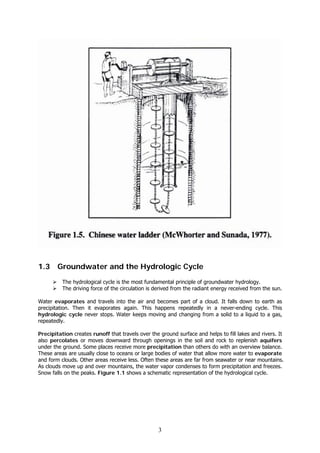3
1.3 Groundwater and the Hydrologic Cycle
The hydrological cycle is the most fundamental principle of groundwater hydrology.
The driving force of the circulation is derived from the radiant energy received from the sun.
Water evaporates and travels into the air and becomes part of a cloud. It falls down to earth as
precipitation. Then it evaporates again. This happens repeatedly in a never-ending cycle. This
hydrologic cycle never stops. Water keeps moving and changing from a solid to a liquid to a gas,
repeatedly.
Precipitation creates runoff that travels over the ground surface and helps to fill lakes and rivers. It
also percolates or moves downward through openings in the soil and rock to replenish aquifers
under the ground. Some places receive more precipitation than others do with an overview balance.
These areas are usually close to oceans or large bodies of water that allow more water to evaporate
and form clouds. Other areas receive less. Often these areas are far from seawater or near mountains.
As clouds move up and over mountains, the water vapor condenses to form precipitation and freezes.
Snow falls on the peaks. Figure 1.1 shows a schematic representation of the hydrological cycle.
 