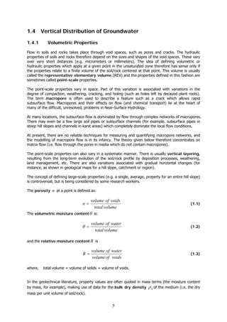 5
1.4 Vertical Distribution of Groundwater
1.4.1 Volumetric Properties
Flow in soils and rocks takes place through void spaces, such as pores and cracks. The hydraulic
properties of soils and rocks therefore depend on the sizes and shapes of the void spaces. These vary
over very short distances (e.g. micrometers or millimeters). The idea of defining volumetric or
hydraulic properties which apply at a given point in the unsaturated zone therefore has sense only if
the properties relate to a finite volume of the soil/rock centered at that point. This volume is usually
called the representative elementary volume (REV) and the properties defined in this fashion are
sometimes called point-scale properties.
The point-scale properties vary in space. Part of this variation is associated with variations in the
degree of compaction, weathering, cracking, and holing (such as holes left by decayed plant roots).
The term macropore is often used to describe a feature such as a crack which allows rapid
subsurface flow. Macropores and their effects on flow (and chemical transport) lie at the heart of
many of the difficult, unresolved, problems in Near-Surface Hydrology.
At many locations, the subsurface flow is dominated by flow through complex networks of macropores.
There may even be a few large soil pipes or subsurface channels (for example, subsurface pipes in
steep hill slopes and channels in karst areas) which completely dominate the local flow conditions.
At present, there are no reliable techniques for measuring and quantifying macropore networks, and
the modelling of macropore flow is in its infancy. The theory given below therefore concentrates on
matrix flow (i.e. flow through the pores in media which do not contain macropores).
The point-scale properties can also vary in a systematic manner. There is usually vertical layering,
resulting from the long-term evolution of the soil/rock profile by deposition processes, weathering,
land management, etc. There are also variations associated with gradual horizontal changes (for
instance, as shown in geological maps for a hill slope, catchment or region).
The concept of defining large-scale properties (e.g. a single, average, property for an entire hill slope)
is controversial, but is being considered by some research workers.
The porosity n at a point is defined as:
volumetotal
voidsofvolume
n = (1.1)
The volumetric moisture contentθ is:
volumetotal
waterofvolume
=θ (1.2)
and the relative moisture content R is
voidsofvolume
waterofvolume
R = (1.3)
where, total volume = volume of solids + volume of voids.
In the geotechnical literature, property values are often quoted in mass terms (the moisture content
by mass, for example), making use of data for the bulk dry density dρ of the medium (i.e. the dry
mass per unit volume of soil/rock).
 