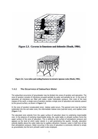 7
1.4.2 The Occurrence of Subsurface Water
The subsurface occurrence of groundwater may be divided into zones of aeration and saturation. The
zone of aeration consists of interstices occupied partially by water and partially by air. In the zone of
saturation all interstices are filled with water, under hydrostatic pressure. One most of the land
masses of the earth, a single zone of aeration overlies a single zone of saturation and extends upward
to the ground surface, as shown in Figure 1.2.
In the zone of aeration (unsaturated zone), Vadose water occurs. This general zone may be further
subdivided into the soil water zone, the intermediate Vadose zone (sub-soil zone), and capillary zone
(Figure 1.2).
The saturated zone extends from the upper surface of saturation down to underlying impermeable
rock. In the absence of overlying impermeable strata, the water table, or phreatic surface, forms the
upper surface of the zone of saturation. This is defined as the surface of atmospheric pressure and
appears as the level at which water stands in a well penetrating the aquifer. Actually, saturation
extends slightly above the water table due to capillary attraction; however, water is held here at less
than atmospheric pressure. Water occurring in the zone of saturation is commonly referred to simply
as groundwater, but the term phreatic water is also employed.
 