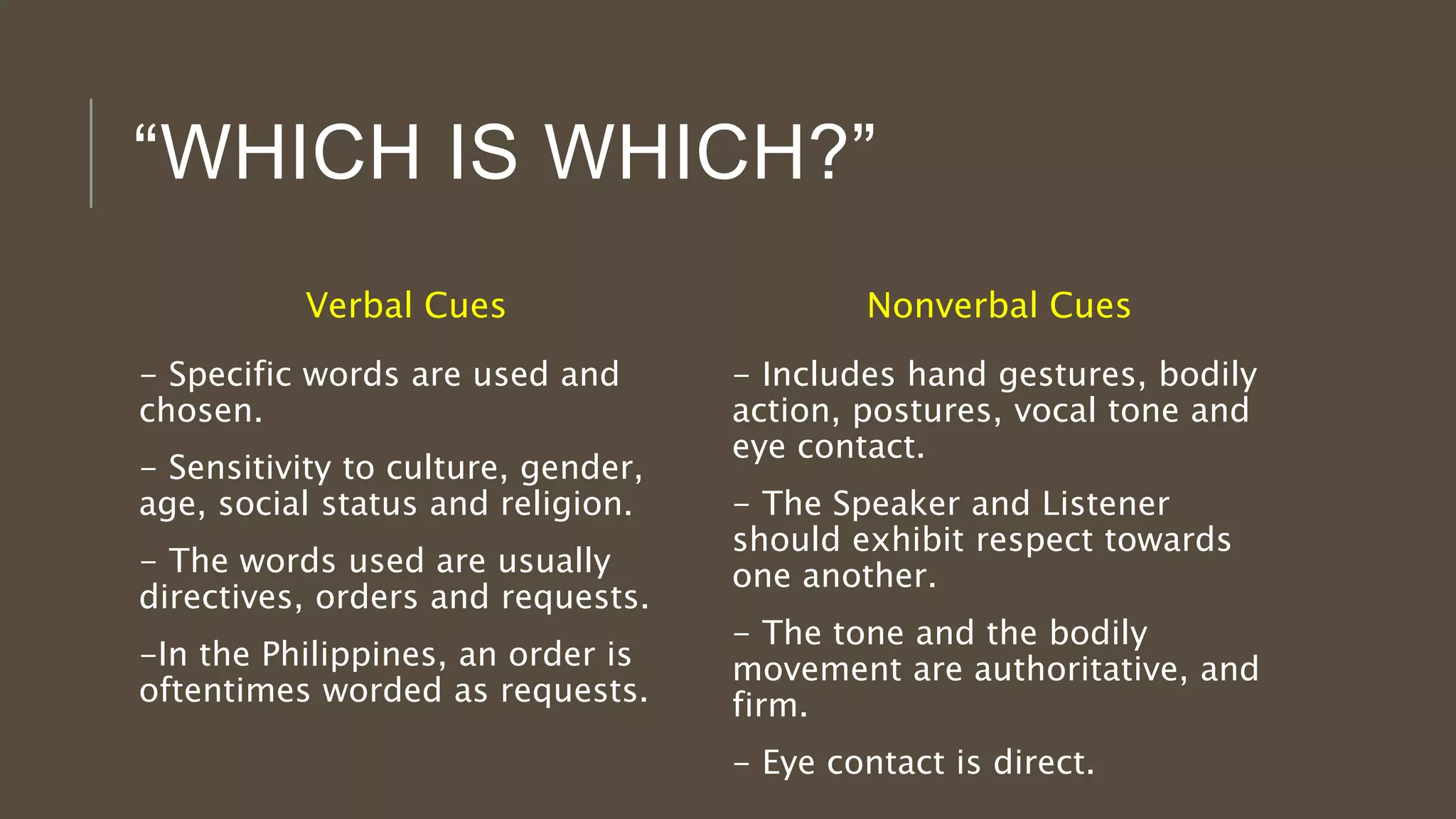 “WHICH IS WHICH?”
Verbal Cues
- Specific words are used and
chosen.
- Sensitivity to culture, gender,
age, social status and religion.
- The words used are usually
directives, orders and requests.
-In the Philippines, an order is
oftentimes worded as requests.
Nonverbal Cues
- Includes hand gestures, bodily
action, postures, vocal tone and
eye contact.
- The Speaker and Listener
should exhibit respect towards
one another.
- The tone and the bodily
movement are authoritative, and
firm.
- Eye contact is direct.
 