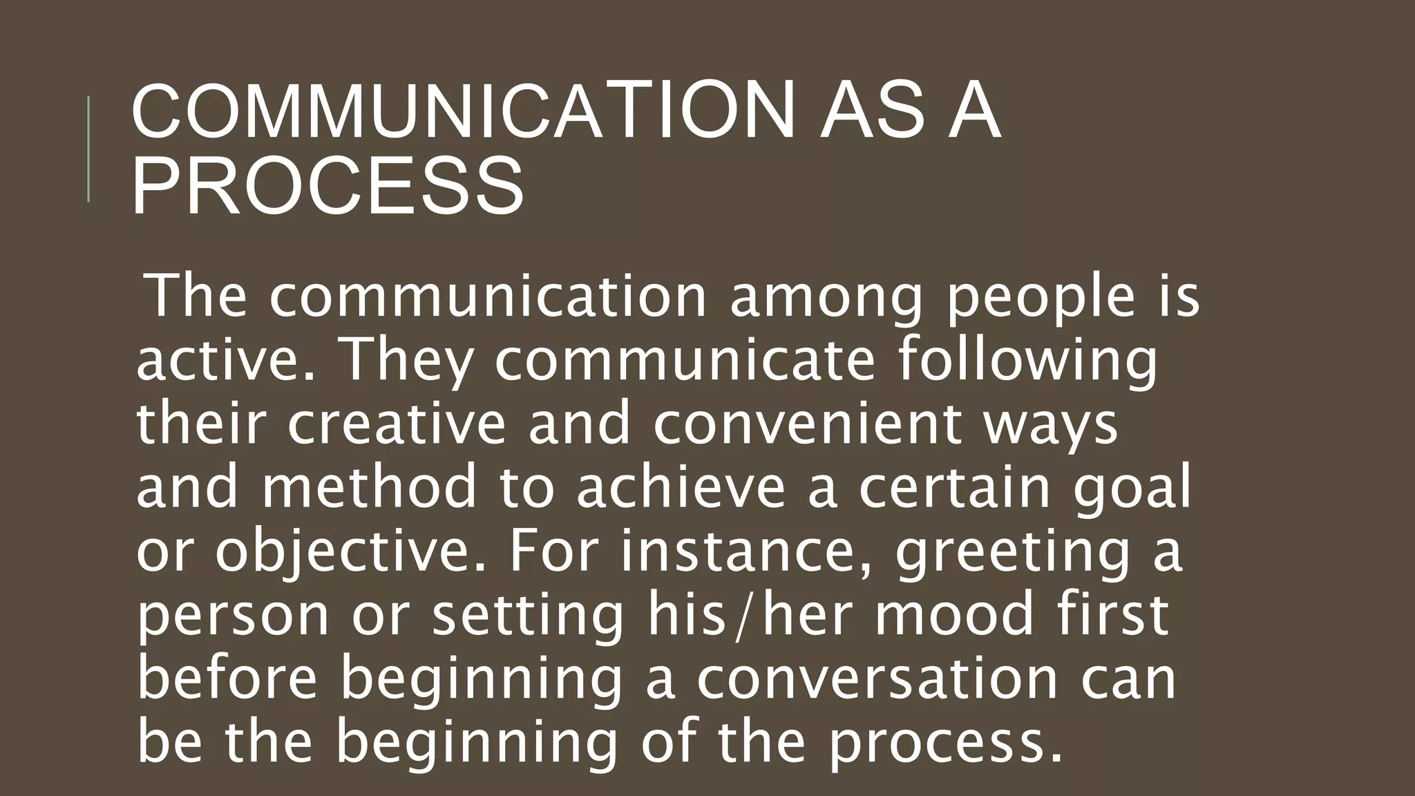 COMMUNICATION AS A
PROCESS
The communication among people is
active. They communicate following
their creative and convenient ways
and method to achieve a certain goal
or objective. For instance, greeting a
person or setting his/her mood first
before beginning a conversation can
be the beginning of the process.
 