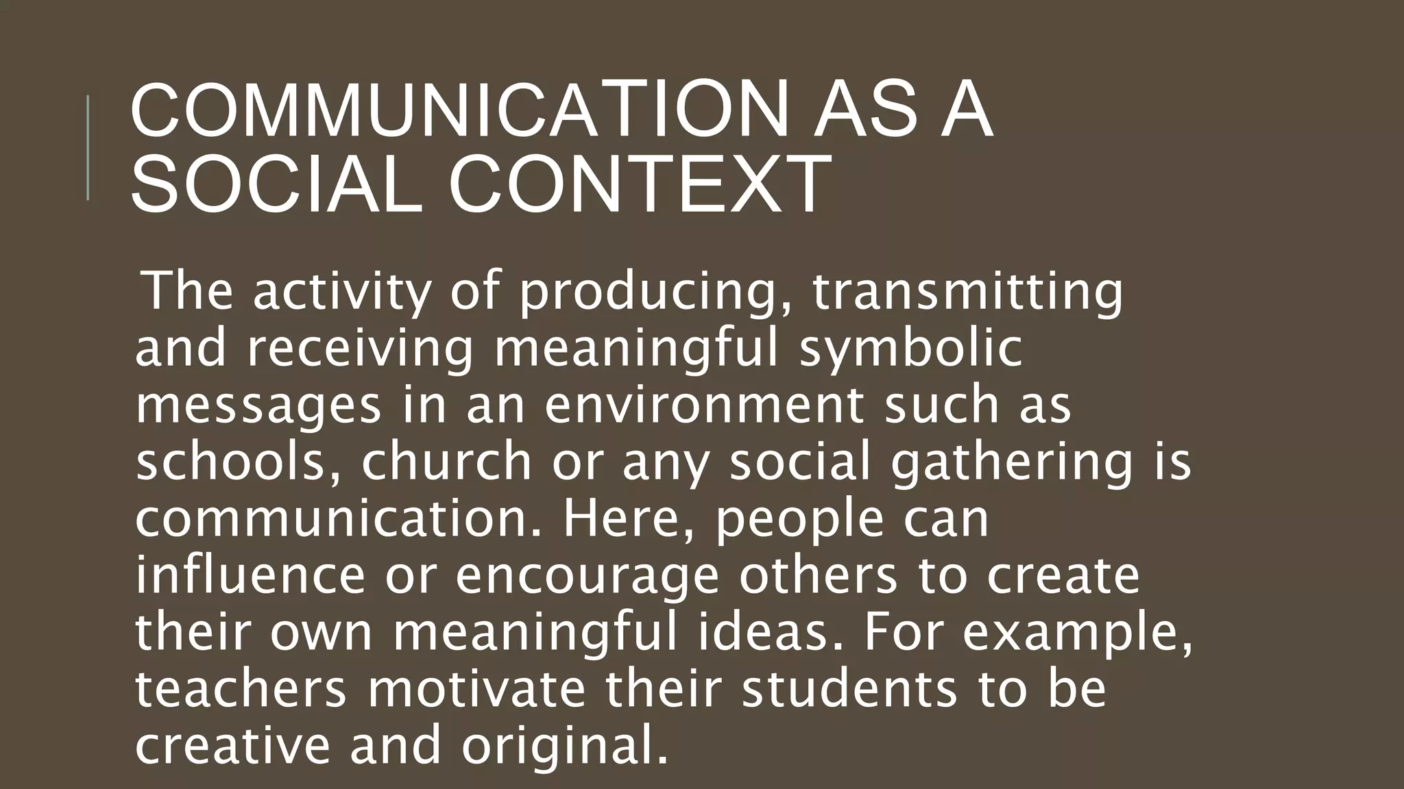 COMMUNICATION AS A
SOCIAL CONTEXT
The activity of producing, transmitting
and receiving meaningful symbolic
messages in an environment such as
schools, church or any social gathering is
communication. Here, people can
influence or encourage others to create
their own meaningful ideas. For example,
teachers motivate their students to be
creative and original.
 
