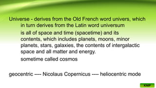 Universe - derives from the Old French word univers, which
in turn derives from the Latin word universum
is all of space and time (spacetime) and its
contents, which includes planets, moons, minor
planets, stars, galaxies, the contents of intergalactic
space and all matter and energy.
sometime called cosmos
geocentric ---- Nicolaus Copernicus ---- heliocentric mode
KNIP
 