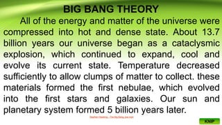 BIG BANG THEORY
All of the energy and matter of the universe were
compressed into hot and dense state. About 13.7
billion years our universe began as a cataclysmic
explosion, which continued to expand, cool and
evolve its current state. Temperature decreased
sufficiently to allow clumps of matter to collect. these
materials formed the first nebulae, which evolved
into the first stars and galaxies. Our sun and
planetary system formed 5 billion years later.
Stephen Hawking - The Big Bang_low.mp4
KNIP
 