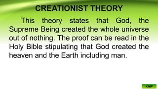 CREATIONIST THEORY
This theory states that God, the
Supreme Being created the whole universe
out of nothing. The proof can be read in the
Holy Bible stipulating that God created the
heaven and the Earth including man.
KNIP
 