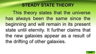 STEADY STATE THEORY
This theory states that the universe
has always been the same since the
beginning and will remain in its present
state until eternity. It further claims that
the new galaxies appear as a result of
the drifting of other galaxies.
KNIP
 