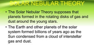 SOLAR NEBULAR THEORY
• The Solar Nebular Theory supposes that
planets formed in the rotating disks of gas and
dust around the young stars.
• The Earth and other planets of the solar
system formed billions of years ago as the
Sun condensed from a cloud of interstellar
gas and dust.
 