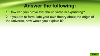 Answer the following:
1. How can you prove that the universe is expanding?
2. If you are to formulate your own theory about the origin of
the universe, how would you explain it?
KNIP
 