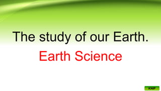 The study of our Earth.
Earth Science
KNIP
 