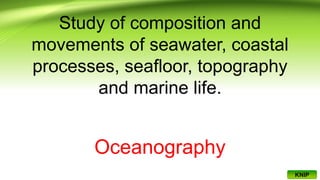Study of composition and
movements of seawater, coastal
processes, seafloor, topography
and marine life.
Oceanography
KNIP
 