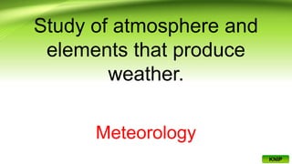 Study of atmosphere and
elements that produce
weather.
Meteorology
KNIP
 
