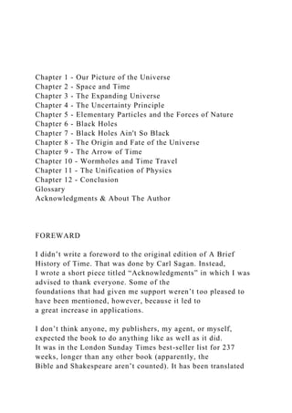 Chapter 1 - Our Picture of the Universe
Chapter 2 - Space and Time
Chapter 3 - The Expanding Universe
Chapter 4 - The Uncertainty Principle
Chapter 5 - Elementary Particles and the Forces of Nature
Chapter 6 - Black Holes
Chapter 7 - Black Holes Ain't So Black
Chapter 8 - The Origin and Fate of the Universe
Chapter 9 - The Arrow of Time
Chapter 10 - Wormholes and Time Travel
Chapter 11 - The Unification of Physics
Chapter 12 - Conclusion
Glossary
Acknowledgments & About The Author
FOREWARD
I didn’t write a foreword to the original edition of A Brief
History of Time. That was done by Carl Sagan. Instead,
I wrote a short piece titled “Acknowledgments” in which I was
advised to thank everyone. Some of the
foundations that had given me support weren’t too pleased to
have been mentioned, however, because it led to
a great increase in applications.
I don’t think anyone, my publishers, my agent, or myself,
expected the book to do anything like as well as it did.
It was in the London Sunday Times best-seller list for 237
weeks, longer than any other book (apparently, the
Bible and Shakespeare aren’t counted). It has been translated
 