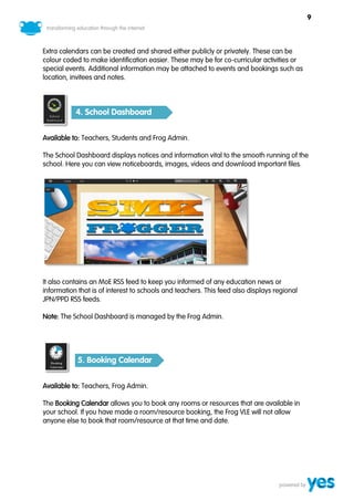 9



Extra calendars can be created and shared either publicly or privately. These can be
colour coded to make identification easier. These may be for co-curricular activities or
special events. Additional information may be attached to events and bookings such as
location, invitees and notes.



           4. School Dashboard


Available to: Teachers, Students and Frog Admin.

The School Dashboard displays notices and information vital to the smooth running of the
school. Here you can view noticeboards, images, videos and download important files.




It also contains an MoE RSS feed to keep you informed of any education news or
information that is of interest to schools and teachers. This feed also displays regional
JPN/PPD RSS feeds.

Note: The School Dashboard is managed by the Frog Admin.




            5. Booking Calendar


Available to: Teachers, Frog Admin.

The Booking Calendar allows you to book any rooms or resources that are available in
your school. If you have made a room/resource booking, the Frog VLE will not allow
anyone else to book that room/resource at that time and date.
 