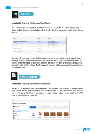 12



           8. Forums



Available to: Teachers, Students and Frog Admin.

The Forums area displays the School Forum. This is a forum for the whole school and is
visible by both teachers and students. Only the Frog Admin can create topics in the School
Forum.




Discussion forums can be created for group discussions regarding school specific topics,
allowing users to add their own views and see other forum users’ contributions. Data is
historic and date stamped so at any point as a teacher you can go back and check what
has been said, and by whom. The Frog Admin controls all the topic and access settings of
the School Forum.



          9. My Documents


Available to: Teachers, Students and Frog Admin.

The My Documents area is your own personal file storage area. Any files uploaded to this
area remain private and are inaccessible to other users. The My Documents area reduces
the need to carry USB storage devices as you can upload and download files from the VLE
from anywhere and at any time.
 