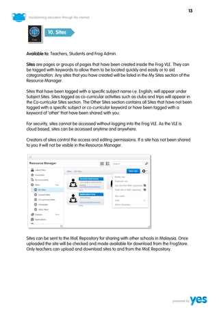 13



            10. Sites



Available to: Teachers, Students and Frog Admin.

Sites are pages or groups of pages that have been created inside the Frog VLE. They can
be tagged with keywords to allow them to be located quickly and easily or to aid
categorisation. Any sites that you have created will be listed in the My Sites section of the
Resource Manager.

Sites that have been tagged with a specific subject name i.e. English; will appear under
Subject Sites. Sites tagged as co-curricular activities such as clubs and trips will appear in
the Co-curricular Sites section. The Other Sites section contains all Sites that have not been
tagged with a specific subject or co-curricular keyword or have been tagged with a
keyword of ‘other’ that have been shared with you.

For security, sites cannot be accessed without logging into the Frog VLE. As the VLE is
cloud based, sites can be accessed anytime and anywhere.

Creators of sites control the access and editing permissions. If a site has not been shared
to you it will not be visible in the Resource Manager.




Sites can be sent to the MoE Repository for sharing with other schools in Malaysia. Once
uploaded the site will be checked and made available for download from the FrogStore.
Only teachers can upload and download sites to and from the MoE Repository.
 