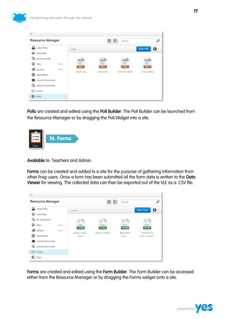 17




Polls are created and edited using the Poll Builder. The Poll Builder can be launched from
the Resource Manager or by dragging the Poll Widget into a site.



           16. Forms



Available to: Teachers and Admin.

Forms can be created and added to a site for the purpose of gathering information from
other Frog users. Once a form has been submitted all the form data is written to the Data
Viewer for viewing. The collected data can then be exported out of the VLE as a .CSV file.




Forms are created and edited using the Form Builder. The Form Builder can be accessed
either from the Resource Manager or by dragging the Forms widget onto a site.
 