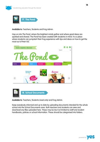 18




           17. The Pond



Available to: Teachers, Students and Frog Admin.

Hop on into The Pond, where the brightest minds gather and where great ideas are
sparked and shared. The Pond has been created with students in mind. It is a place
where students can jumpstart their Frog experience with tips and ideas on how to get the
most out of their VLE.




           18. School Documents


Available to: Teachers, Students (read only) and Frog Admin.

Keep everybody informed and up to date by uploading documents intended for the whole
school into the School Documents area. Both teachers and students can view and
download any files uploaded here. These may be (but not limited to) staff and student
handbooks, policies or school information. These should be categorised into folders.
 