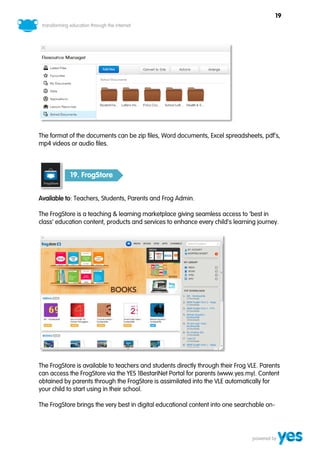 19




The format of the documents can be zip files, Word documents, Excel spreadsheets, pdf’s,
mp4 videos or audio files.



            19. FrogStore


Available to: Teachers, Students, Parents and Frog Admin.

The FrogStore is a teaching & learning marketplace giving seamless access to ‘best in
class’ education content, products and services to enhance every child’s learning journey.




The FrogStore is available to teachers and students directly through their Frog VLE. Parents
can access the FrogStore via the YES 1BestariNet Portal for parents (www.yes.my). Content
obtained by parents through the FrogStore is assimilated into the VLE automatically for
your child to start using in their school.

The FrogStore brings the very best in digital educational content into one searchable on-
 