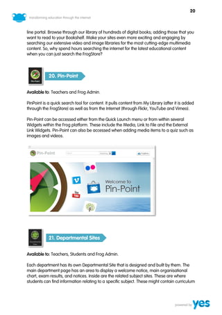 20



line portal. Browse through our library of hundreds of digital books; adding those that you
want to read to your Bookshelf. Make your sites even more exciting and engaging by
searching our extensive video and image libraries for the most cutting-edge multimedia
content. So, why spend hours searching the internet for the latest educational content
when you can just search the FrogStore?



            20. Pin-Point


Available to: Teachers and Frog Admin.

PinPoint is a quick search tool for content. It pulls content from My Library (after it is added
through the FrogStore) as well as from the Internet (through Flickr, YouTube and Vimeo).

Pin-Point can be accessed either from the Quick Launch menu or from within several
Widgets within the Frog platform. These include the Media, Link to File and the External
Link Widgets. Pin-Point can also be accessed when adding media items to a quiz such as
images and videos.




            21. Departmental Sites


Available to: Teachers, Students and Frog Admin.

Each department has its own Departmental Site that is designed and built by them. The
main department page has an area to display a welcome notice, main organisational
chart, exam results, and notices. Inside are the related subject sites. These are where
students can find information relating to a specific subject. These might contain curriculum
 