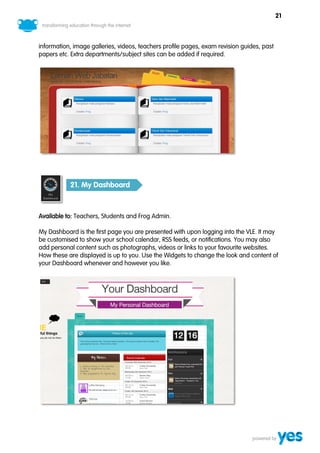 21



information, image galleries, videos, teachers profile pages, exam revision guides, past
papers etc. Extra departments/subject sites can be added if required.




           21. My Dashboard



Available to: Teachers, Students and Frog Admin.

My Dashboard is the first page you are presented with upon logging into the VLE. It may
be customised to show your school calendar, RSS feeds, or notifications. You may also
add personal content such as photographs, videos or links to your favourite websites.
How these are displayed is up to you. Use the Widgets to change the look and content of
your Dashboard whenever and however you like.
 