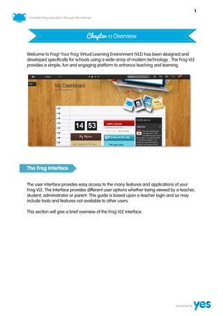 1




                                  Chapter 1: Overview

Welcome to Frog! Your Frog Virtual Learning Environment (VLE) has been designed and
developed specifically for schools using a wide array of modern technology. The Frog VLE
provides a simple, fun and engaging platform to enhance teaching and learning.




The Frog Interface


The user interface provides easy access to the many features and applications of your
Frog VLE. The Interface provides different user options whether being viewed by a teacher,
student, administrator or parent. This guide is based upon a teacher login and so may
include tools and features not available to other users.

This section will give a brief overview of the Frog VLE interface.
 