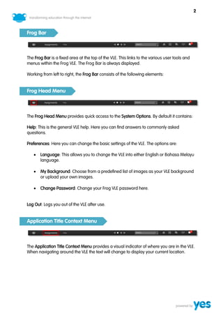 2



Frog Bar



The Frog Bar is a fixed area at the top of the VLE. This links to the various user tools and
menus within the Frog VLE. The Frog Bar is always displayed.

Working from left to right, the Frog Bar consists of the following elements:


Frog Head Menu



The Frog Head Menu provides quick access to the System Options. By default it contains:

Help: This is the general VLE help. Here you can find answers to commonly asked
questions.

Preferences: Here you can change the basic settings of the VLE. The options are:

      Language: This allows you to change the VLE into either English or Bahasa Melayu
       language.

      My Background: Choose from a predefined list of images as your VLE background
       or upload your own images.

      Change Password: Change your Frog VLE password here.


Log Out: Logs you out of the VLE after use.


Application Title Context Menu



The Application Title Context Menu provides a visual indicator of where you are in the VLE.
When navigating around the VLE the text will change to display your current location.
 