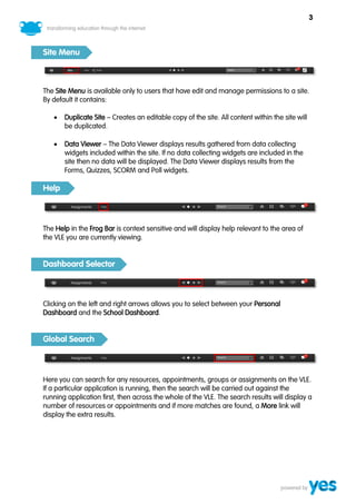 3



Site Menu



The Site Menu is available only to users that have edit and manage permissions to a site.
By default it contains:

      Duplicate Site – Creates an editable copy of the site. All content within the site will
       be duplicated.

      Data Viewer – The Data Viewer displays results gathered from data collecting
       widgets included within the site. If no data collecting widgets are included in the
       site then no data will be displayed. The Data Viewer displays results from the
       Forms, Quizzes, SCORM and Poll widgets.

Help



The Help in the Frog Bar is context sensitive and will display help relevant to the area of
the VLE you are currently viewing.


Dashboard Selector



Clicking on the left and right arrows allows you to select between your Personal
Dashboard and the School Dashboard.


Global Search



Here you can search for any resources, appointments, groups or assignments on the VLE.
If a particular application is running, then the search will be carried out against the
running application first, then across the whole of the VLE. The search results will display a
number of resources or appointments and if more matches are found, a More link will
display the extra results.
 