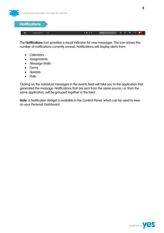 5



Notifications



The Notifications icon provides a visual indicator for new messages. The icon shows the
number of notifications currently unread. Notifications will display alerts from:

      Calendars
      Assignments
      Message Walls
      Forms
      Quizzes
      Polls

Clicking on the individual messages in the events feed will take you to the application that
generated the message. Notifications that are sent from the same source, i.e. from the
same application, will be grouped together in the feed.

Note: A Notification Widget is available in the Content Panel, which can be used to view
on your Personal Dashboard.
 
