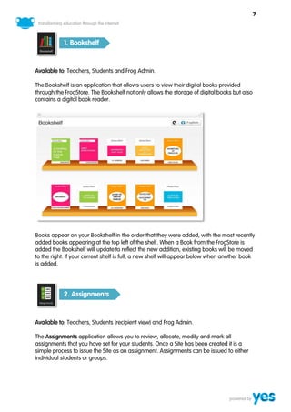 7



           1. Bookshelf



Available to: Teachers, Students and Frog Admin.

The Bookshelf is an application that allows users to view their digital books provided
through the FrogStore. The Bookshelf not only allows the storage of digital books but also
contains a digital book reader.




Books appear on your Bookshelf in the order that they were added, with the most recently
added books appearing at the top left of the shelf. When a Book from the FrogStore is
added the Bookshelf will update to reflect the new addition, existing books will be moved
to the right. If your current shelf is full, a new shelf will appear below when another book
is added.




           2. Assignments



Available to: Teachers, Students (recipient view) and Frog Admin.

The Assignments application allows you to review, allocate, modify and mark all
assignments that you have set for your students. Once a Site has been created it is a
simple process to issue the Site as an assignment. Assignments can be issued to either
individual students or groups.
 