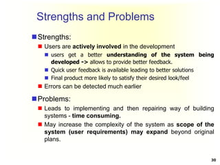 Strengths and Problems
Strengths:
 Users are actively involved in the development
 users get a better understanding of the system being
developed -> allows to provide better feedback.
 Quick user feedback is available leading to better solutions
 Final product more likely to satisfy their desired look/feel
 Errors can be detected much earlier
Problems:
 Leads to implementing and then repairing way of building
systems - time consuming.
 May increase the complexity of the system as scope of the
system (user requirements) may expand beyond original
plans.
30
 