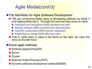 The Manifesto for Agile Software Development
 “We are uncovering better ways of developing software by doing it
and helping others do it. Through this work we have come to value:
 Individuals and interactions OVER processes and tools
 Working software OVER comprehensive documentation
 Customer collaboration OVER contract negotiation
 Responding to change OVER following a plan
 That is, while there is value in the items on the right, we value the
items on the left more.”
Some agile methods:
 Extreme programming(XP)
 Scrum
 Crystal
 Rational Unified Process (RUP)
 Dynamic software development method(DSDM)
38
Agile Model(cont’d)
 