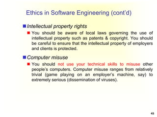 Ethics in Software Engineering (cont’d)
Intellectual property rights
 You should be aware of local laws governing the use of
intellectual property such as patents & copyright. You should
be careful to ensure that the intellectual property of employers
and clients is protected.
Computer misuse
 You should not use your technical skills to misuse other
people’s computers. Computer misuse ranges from relatively
trivial (game playing on an employer’s machine, say) to
extremely serious (dissemination of viruses).
45
 