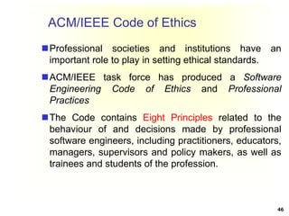 ACM/IEEE Code of Ethics
Professional societies and institutions have an
important role to play in setting ethical standards.
ACM/IEEE task force has produced a Software
Engineering Code of Ethics and Professional
Practices
The Code contains Eight Principles related to the
behaviour of and decisions made by professional
software engineers, including practitioners, educators,
managers, supervisors and policy makers, as well as
trainees and students of the profession.
46
 