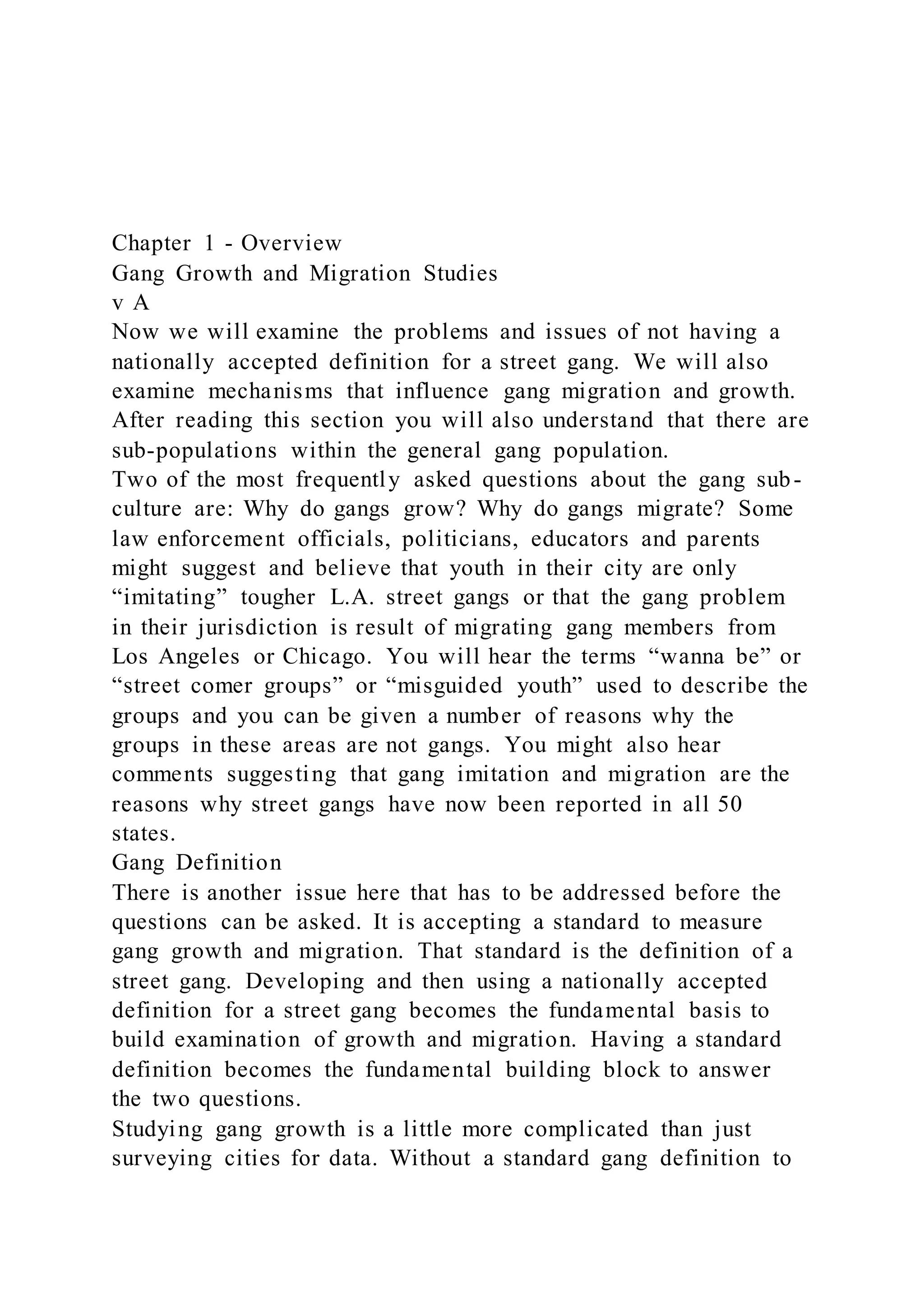 Chapter 1 - Overview
Gang Growth and Migration Studies
v A
Now we will examine the problems and issues of not having a
nationally accepted definition for a street gang. We will also
examine mechanisms that influence gang migration and growth.
After reading this section you will also understand that there are
sub-populations within the general gang population.
Two of the most frequently asked questions about the gang sub-
culture are: Why do gangs grow? Why do gangs migrate? Some
law enforcement officials, politicians, educators and parents
might suggest and believe that youth in their city are only
“imitating” tougher L.A. street gangs or that the gang problem
in their jurisdiction is result of migrating gang members from
Los Angeles or Chicago. You will hear the terms “wanna be” or
“street comer groups” or “misguided youth” used to describe the
groups and you can be given a number of reasons why the
groups in these areas are not gangs. You might also hear
comments suggesting that gang imitation and migration are the
reasons why street gangs have now been reported in all 50
states.
Gang Definition
There is another issue here that has to be addressed before the
questions can be asked. It is accepting a standard to measure
gang growth and migration. That standard is the definition of a
street gang. Developing and then using a nationally accepted
definition for a street gang becomes the fundamental basis to
build examination of growth and migration. Having a standard
definition becomes the fundamental building block to answer
the two questions.
Studying gang growth is a little more complicated than just
surveying cities for data. Without a standard gang definition to
 