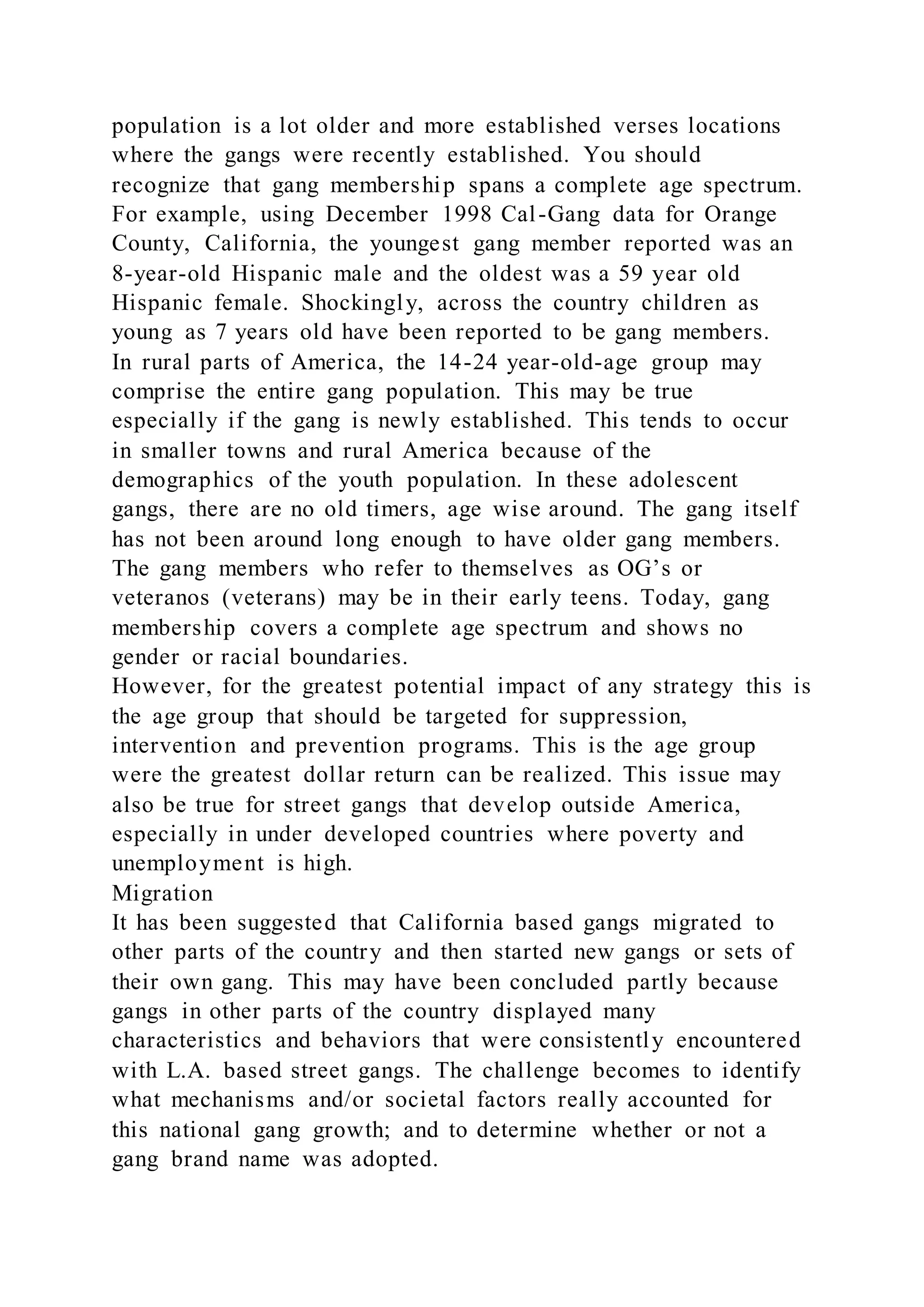 population is a lot older and more established verses locations
where the gangs were recently established. You should
recognize that gang membership spans a complete age spectrum.
For example, using December 1998 Cal-Gang data for Orange
County, California, the youngest gang member reported was an
8-year-old Hispanic male and the oldest was a 59 year old
Hispanic female. Shockingly, across the country children as
young as 7 years old have been reported to be gang members.
In rural parts of America, the 14-24 year-old-age group may
comprise the entire gang population. This may be true
especially if the gang is newly established. This tends to occur
in smaller towns and rural America because of the
demographics of the youth population. In these adolescent
gangs, there are no old timers, age wise around. The gang itself
has not been around long enough to have older gang members.
The gang members who refer to themselves as OG’s or
veteranos (veterans) may be in their early teens. Today, gang
membership covers a complete age spectrum and shows no
gender or racial boundaries.
However, for the greatest potential impact of any strategy this is
the age group that should be targeted for suppression,
intervention and prevention programs. This is the age group
were the greatest dollar return can be realized. This issue may
also be true for street gangs that develop outside America,
especially in under developed countries where poverty and
unemployment is high.
Migration
It has been suggested that California based gangs migrated to
other parts of the country and then started new gangs or sets of
their own gang. This may have been concluded partly because
gangs in other parts of the country displayed many
characteristics and behaviors that were consistently encountered
with L.A. based street gangs. The challenge becomes to identify
what mechanisms and/or societal factors really accounted for
this national gang growth; and to determine whether or not a
gang brand name was adopted.
 