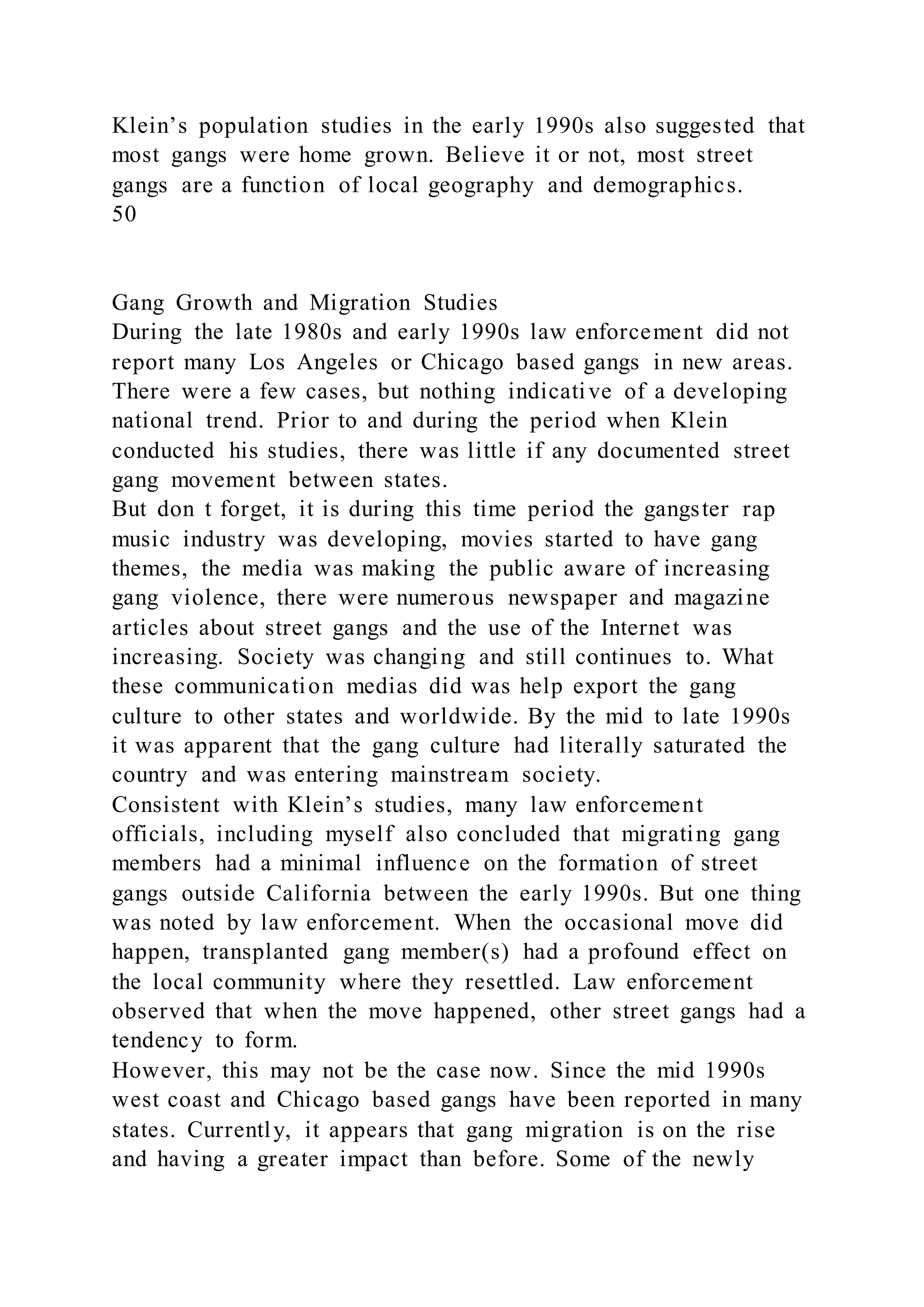 Klein’s population studies in the early 1990s also suggested that
most gangs were home grown. Believe it or not, most street
gangs are a function of local geography and demographics.
50
Gang Growth and Migration Studies
During the late 1980s and early 1990s law enforcement did not
report many Los Angeles or Chicago based gangs in new areas.
There were a few cases, but nothing indicative of a developing
national trend. Prior to and during the period when Klein
conducted his studies, there was little if any documented street
gang movement between states.
But don t forget, it is during this time period the gangster rap
music industry was developing, movies started to have gang
themes, the media was making the public aware of increasing
gang violence, there were numerous newspaper and magazine
articles about street gangs and the use of the Internet was
increasing. Society was changing and still continues to. What
these communication medias did was help export the gang
culture to other states and worldwide. By the mid to late 1990s
it was apparent that the gang culture had literally saturated the
country and was entering mainstream society.
Consistent with Klein’s studies, many law enforcement
officials, including myself also concluded that migrating gang
members had a minimal influence on the formation of street
gangs outside California between the early 1990s. But one thing
was noted by law enforcement. When the occasional move did
happen, transplanted gang member(s) had a profound effect on
the local community where they resettled. Law enforcement
observed that when the move happened, other street gangs had a
tendency to form.
However, this may not be the case now. Since the mid 1990s
west coast and Chicago based gangs have been reported in many
states. Currently, it appears that gang migration is on the rise
and having a greater impact than before. Some of the newly
 