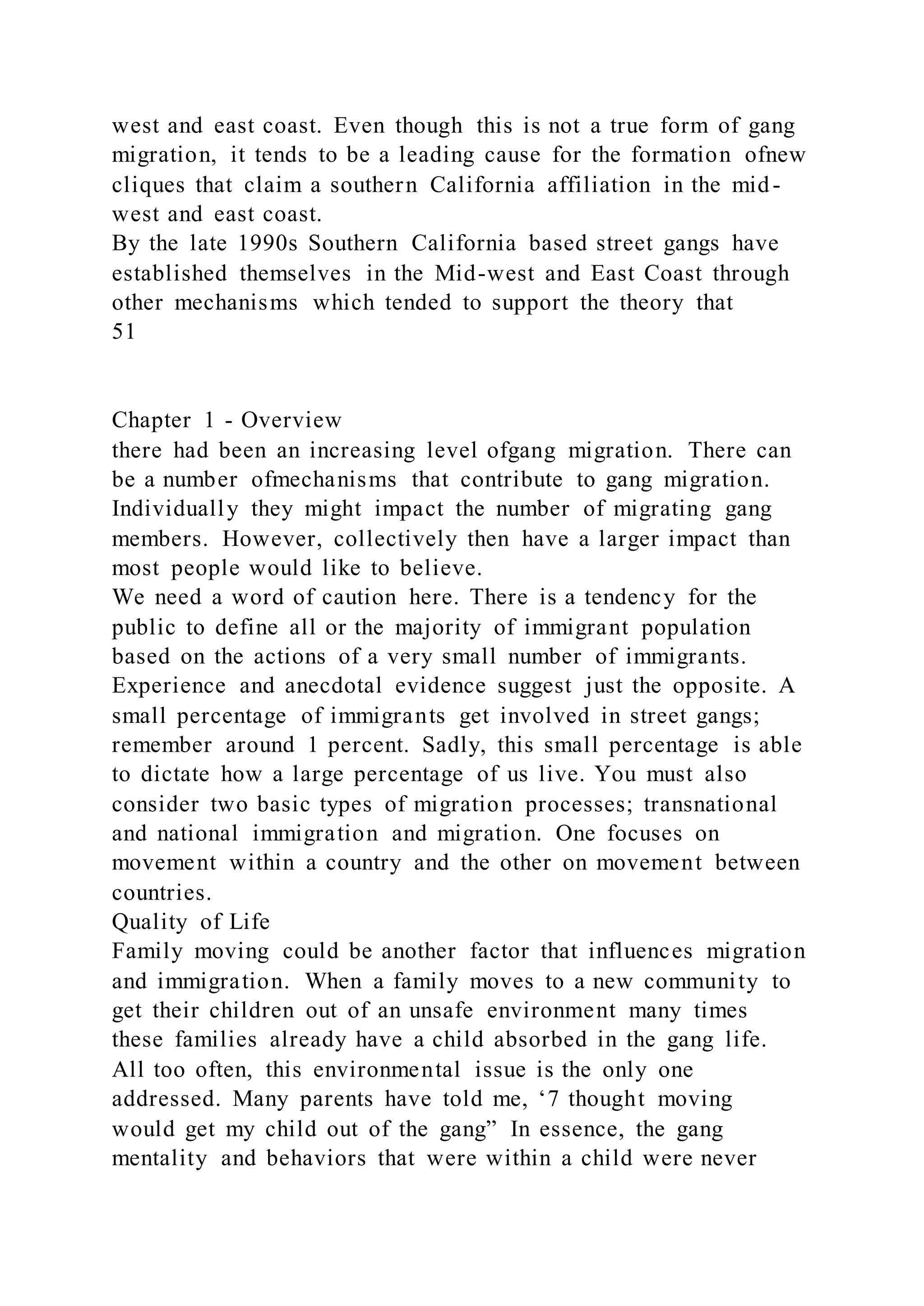 west and east coast. Even though this is not a true form of gang
migration, it tends to be a leading cause for the formation ofnew
cliques that claim a southern California affiliation in the mid-
west and east coast.
By the late 1990s Southern California based street gangs have
established themselves in the Mid-west and East Coast through
other mechanisms which tended to support the theory that
51
Chapter 1 - Overview
there had been an increasing level ofgang migration. There can
be a number ofmechanisms that contribute to gang migration.
Individually they might impact the number of migrating gang
members. However, collectively then have a larger impact than
most people would like to believe.
We need a word of caution here. There is a tendency for the
public to define all or the majority of immigrant population
based on the actions of a very small number of immigrants.
Experience and anecdotal evidence suggest just the opposite. A
small percentage of immigrants get involved in street gangs;
remember around 1 percent. Sadly, this small percentage is able
to dictate how a large percentage of us live. You must also
consider two basic types of migration processes; transnational
and national immigration and migration. One focuses on
movement within a country and the other on movement between
countries.
Quality of Life
Family moving could be another factor that influences migration
and immigration. When a family moves to a new community to
get their children out of an unsafe environment many times
these families already have a child absorbed in the gang life.
All too often, this environmental issue is the only one
addressed. Many parents have told me, ‘7 thought moving
would get my child out of the gang” In essence, the gang
mentality and behaviors that were within a child were never
 