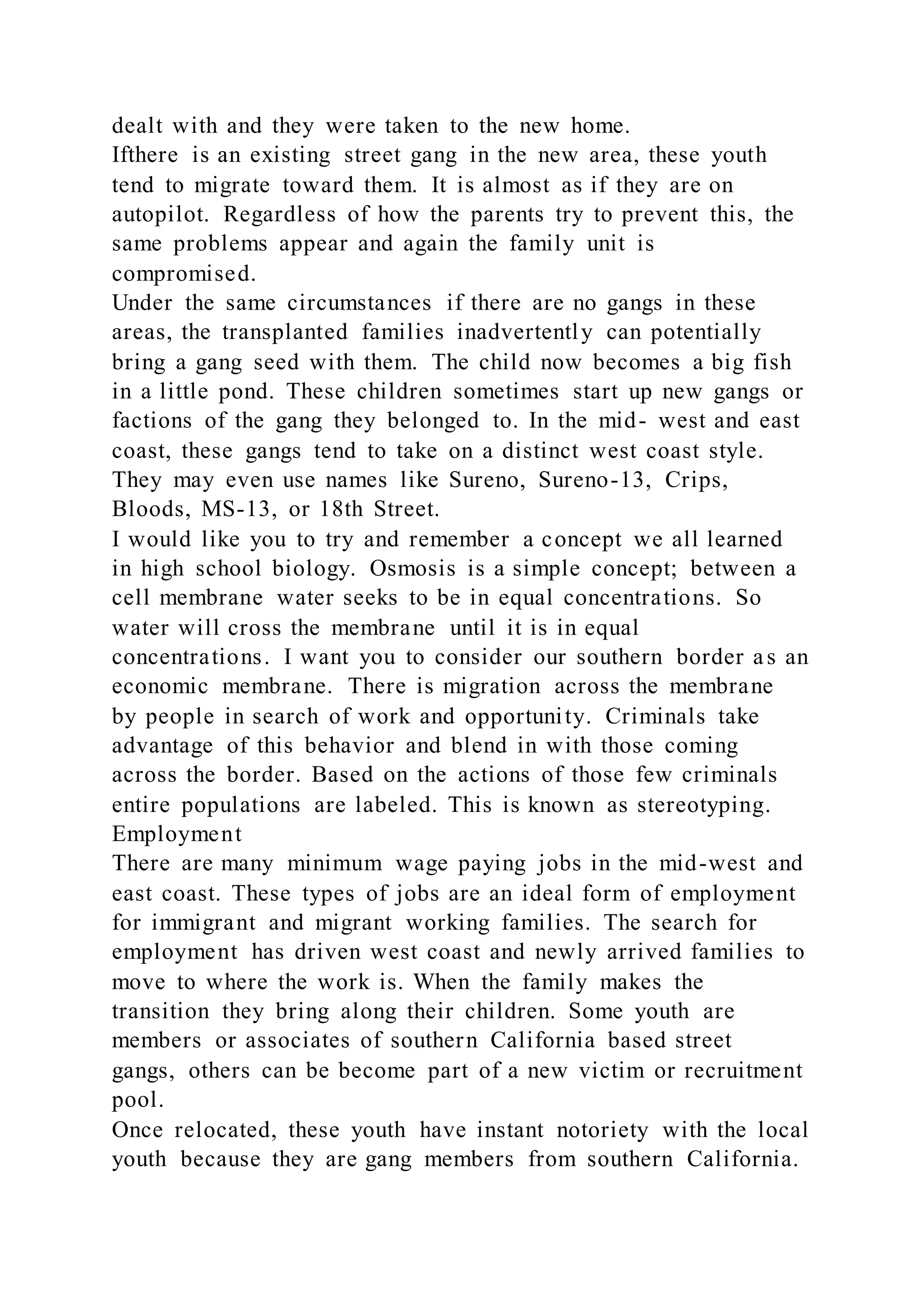 dealt with and they were taken to the new home.
Ifthere is an existing street gang in the new area, these youth
tend to migrate toward them. It is almost as if they are on
autopilot. Regardless of how the parents try to prevent this, the
same problems appear and again the family unit is
compromised.
Under the same circumstances if there are no gangs in these
areas, the transplanted families inadvertently can potentially
bring a gang seed with them. The child now becomes a big fish
in a little pond. These children sometimes start up new gangs or
factions of the gang they belonged to. In the mid- west and east
coast, these gangs tend to take on a distinct west coast style.
They may even use names like Sureno, Sureno-13, Crips,
Bloods, MS-13, or 18th Street.
I would like you to try and remember a concept we all learned
in high school biology. Osmosis is a simple concept; between a
cell membrane water seeks to be in equal concentrations. So
water will cross the membrane until it is in equal
concentrations. I want you to consider our southern border as an
economic membrane. There is migration across the membrane
by people in search of work and opportunity. Criminals take
advantage of this behavior and blend in with those coming
across the border. Based on the actions of those few criminals
entire populations are labeled. This is known as stereotyping.
Employment
There are many minimum wage paying jobs in the mid-west and
east coast. These types of jobs are an ideal form of employment
for immigrant and migrant working families. The search for
employment has driven west coast and newly arrived families to
move to where the work is. When the family makes the
transition they bring along their children. Some youth are
members or associates of southern California based street
gangs, others can be become part of a new victim or recruitment
pool.
Once relocated, these youth have instant notoriety with the local
youth because they are gang members from southern California.
 