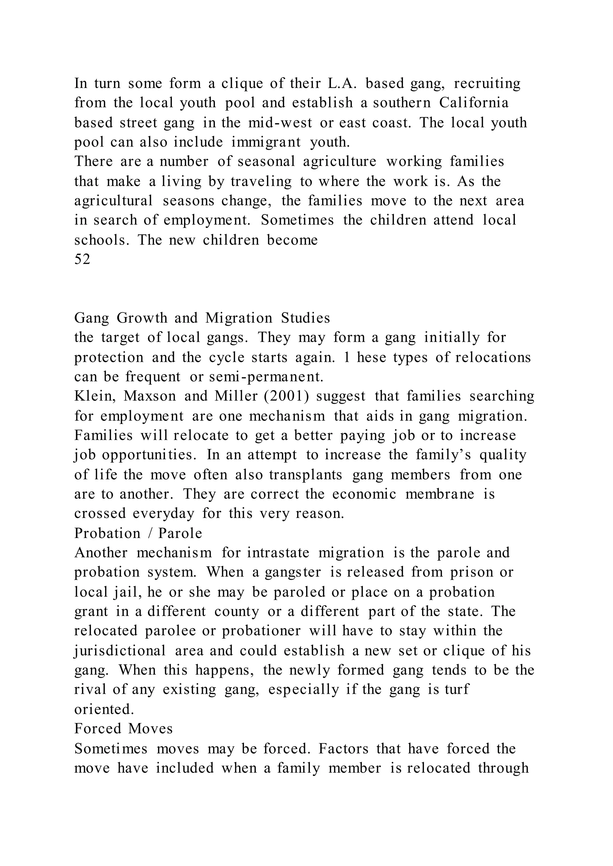 In turn some form a clique of their L.A. based gang, recruiting
from the local youth pool and establish a southern California
based street gang in the mid-west or east coast. The local youth
pool can also include immigrant youth.
There are a number of seasonal agriculture working families
that make a living by traveling to where the work is. As the
agricultural seasons change, the families move to the next area
in search of employment. Sometimes the children attend local
schools. The new children become
52
Gang Growth and Migration Studies
the target of local gangs. They may form a gang initially for
protection and the cycle starts again. 1 hese types of relocations
can be frequent or semi-permanent.
Klein, Maxson and Miller (2001) suggest that families searching
for employment are one mechanism that aids in gang migration.
Families will relocate to get a better paying job or to increase
job opportunities. In an attempt to increase the family’s quality
of life the move often also transplants gang members from one
are to another. They are correct the economic membrane is
crossed everyday for this very reason.
Probation / Parole
Another mechanism for intrastate migration is the parole and
probation system. When a gangster is released from prison or
local jail, he or she may be paroled or place on a probation
grant in a different county or a different part of the state. The
relocated parolee or probationer will have to stay within the
jurisdictional area and could establish a new set or clique of his
gang. When this happens, the newly formed gang tends to be the
rival of any existing gang, especially if the gang is turf
oriented.
Forced Moves
Sometimes moves may be forced. Factors that have forced the
move have included when a family member is relocated through
 