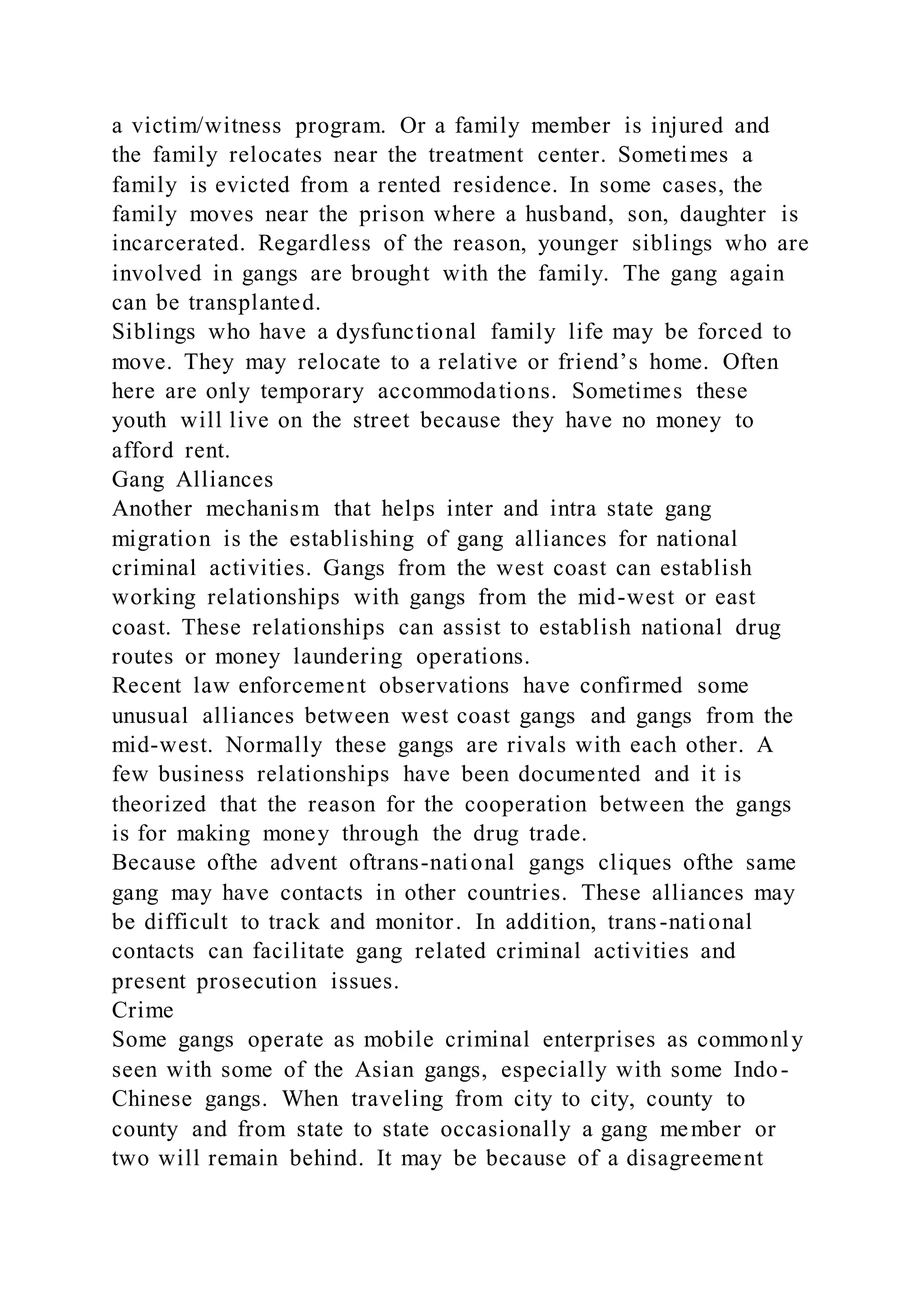 a victim/witness program. Or a family member is injured and
the family relocates near the treatment center. Sometimes a
family is evicted from a rented residence. In some cases, the
family moves near the prison where a husband, son, daughter is
incarcerated. Regardless of the reason, younger siblings who are
involved in gangs are brought with the family. The gang again
can be transplanted.
Siblings who have a dysfunctional family life may be forced to
move. They may relocate to a relative or friend’s home. Often
here are only temporary accommodations. Sometimes these
youth will live on the street because they have no money to
afford rent.
Gang Alliances
Another mechanism that helps inter and intra state gang
migration is the establishing of gang alliances for national
criminal activities. Gangs from the west coast can establish
working relationships with gangs from the mid-west or east
coast. These relationships can assist to establish national drug
routes or money laundering operations.
Recent law enforcement observations have confirmed some
unusual alliances between west coast gangs and gangs from the
mid-west. Normally these gangs are rivals with each other. A
few business relationships have been documented and it is
theorized that the reason for the cooperation between the gangs
is for making money through the drug trade.
Because ofthe advent oftrans-national gangs cliques ofthe same
gang may have contacts in other countries. These alliances may
be difficult to track and monitor. In addition, trans-national
contacts can facilitate gang related criminal activities and
present prosecution issues.
Crime
Some gangs operate as mobile criminal enterprises as commonly
seen with some of the Asian gangs, especially with some Indo-
Chinese gangs. When traveling from city to city, county to
county and from state to state occasionally a gang member or
two will remain behind. It may be because of a disagreement
 
