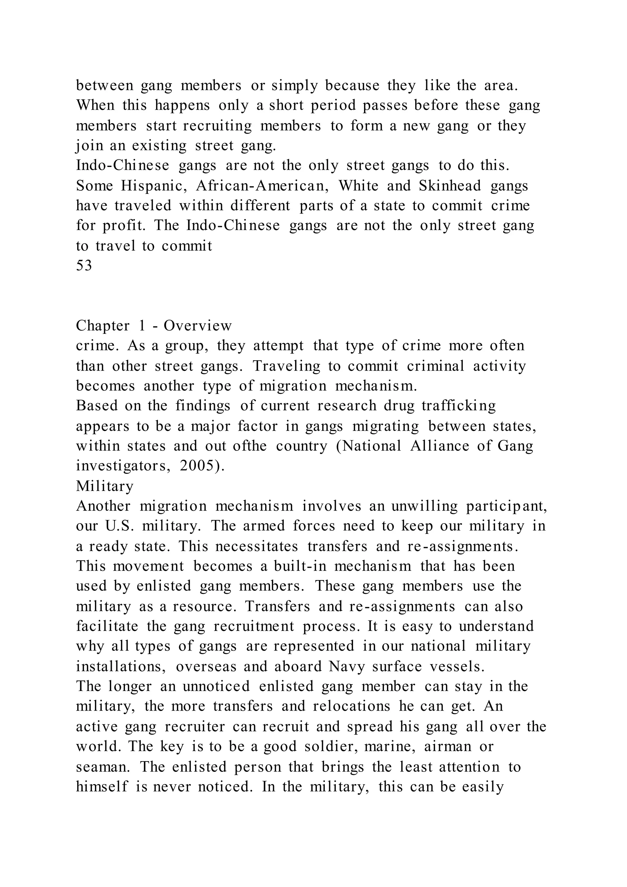 between gang members or simply because they like the area.
When this happens only a short period passes before these gang
members start recruiting members to form a new gang or they
join an existing street gang.
Indo-Chinese gangs are not the only street gangs to do this.
Some Hispanic, African-American, White and Skinhead gangs
have traveled within different parts of a state to commit crime
for profit. The Indo-Chinese gangs are not the only street gang
to travel to commit
53
Chapter 1 - Overview
crime. As a group, they attempt that type of crime more often
than other street gangs. Traveling to commit criminal activity
becomes another type of migration mechanism.
Based on the findings of current research drug trafficking
appears to be a major factor in gangs migrating between states,
within states and out ofthe country (National Alliance of Gang
investigators, 2005).
Military
Another migration mechanism involves an unwilling participant,
our U.S. military. The armed forces need to keep our military in
a ready state. This necessitates transfers and re-assignments.
This movement becomes a built-in mechanism that has been
used by enlisted gang members. These gang members use the
military as a resource. Transfers and re-assignments can also
facilitate the gang recruitment process. It is easy to understand
why all types of gangs are represented in our national military
installations, overseas and aboard Navy surface vessels.
The longer an unnoticed enlisted gang member can stay in the
military, the more transfers and relocations he can get. An
active gang recruiter can recruit and spread his gang all over the
world. The key is to be a good soldier, marine, airman or
seaman. The enlisted person that brings the least attention to
himself is never noticed. In the military, this can be easily
 