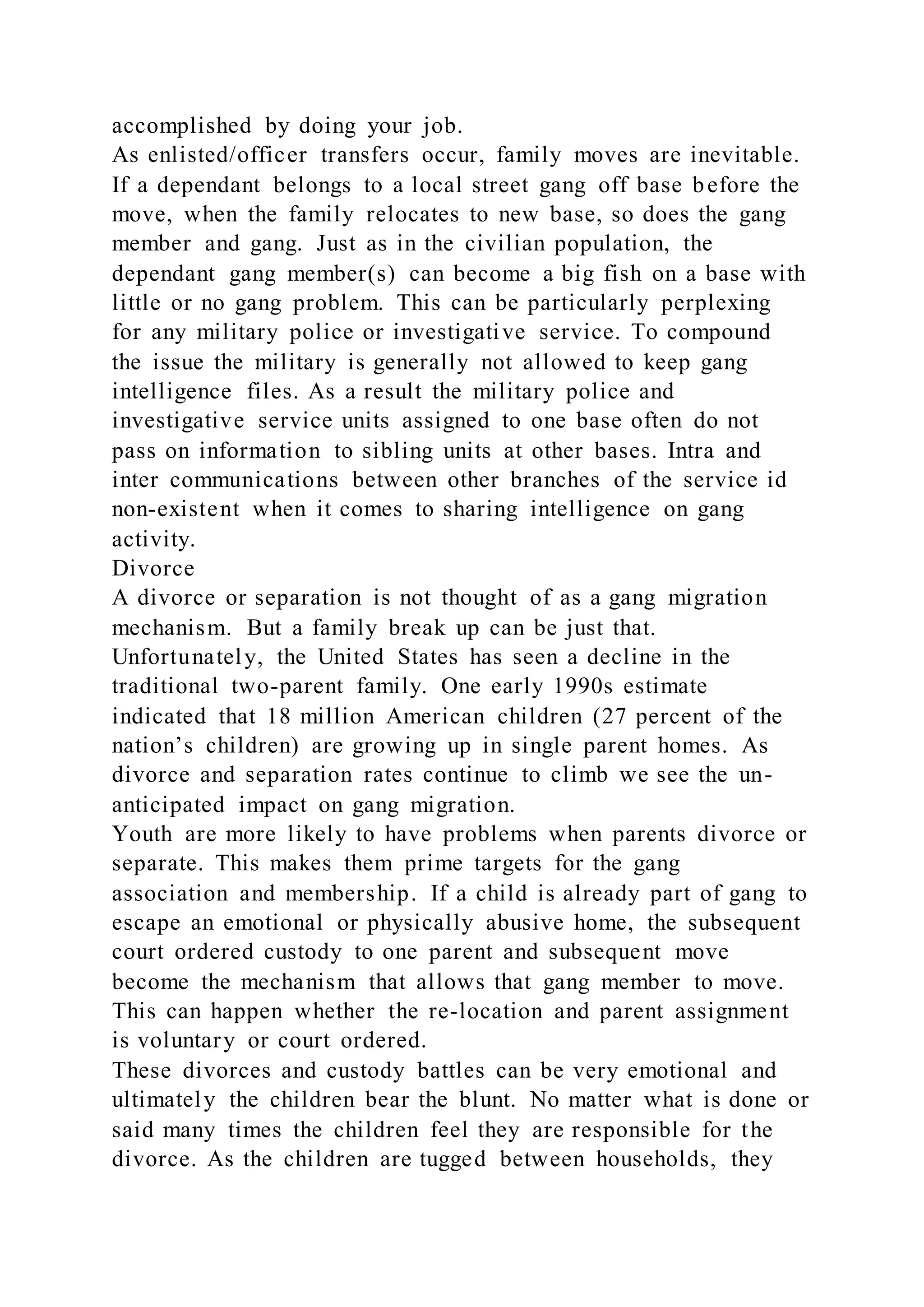 accomplished by doing your job.
As enlisted/officer transfers occur, family moves are inevitable.
If a dependant belongs to a local street gang off base before the
move, when the family relocates to new base, so does the gang
member and gang. Just as in the civilian population, the
dependant gang member(s) can become a big fish on a base with
little or no gang problem. This can be particularly perplexing
for any military police or investigative service. To compound
the issue the military is generally not allowed to keep gang
intelligence files. As a result the military police and
investigative service units assigned to one base often do not
pass on information to sibling units at other bases. Intra and
inter communications between other branches of the service id
non-existent when it comes to sharing intelligence on gang
activity.
Divorce
A divorce or separation is not thought of as a gang migration
mechanism. But a family break up can be just that.
Unfortunately, the United States has seen a decline in the
traditional two-parent family. One early 1990s estimate
indicated that 18 million American children (27 percent of the
nation’s children) are growing up in single parent homes. As
divorce and separation rates continue to climb we see the un-
anticipated impact on gang migration.
Youth are more likely to have problems when parents divorce or
separate. This makes them prime targets for the gang
association and membership. If a child is already part of gang to
escape an emotional or physically abusive home, the subsequent
court ordered custody to one parent and subsequent move
become the mechanism that allows that gang member to move.
This can happen whether the re-location and parent assignment
is voluntary or court ordered.
These divorces and custody battles can be very emotional and
ultimately the children bear the blunt. No matter what is done or
said many times the children feel they are responsible for the
divorce. As the children are tugged between households, they
 