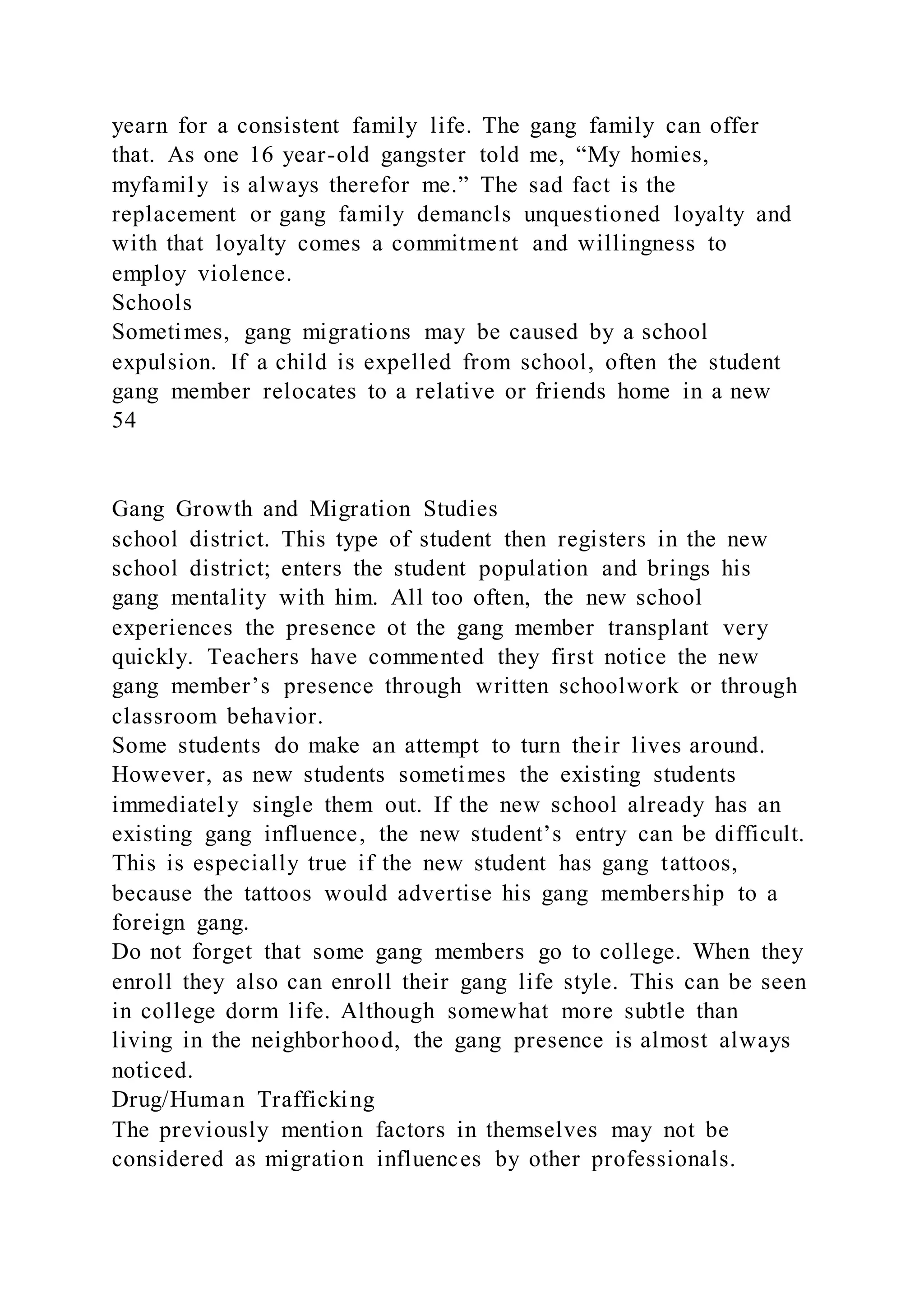 yearn for a consistent family life. The gang family can offer
that. As one 16 year-old gangster told me, “My homies,
myfamily is always therefor me.” The sad fact is the
replacement or gang family demancls unquestioned loyalty and
with that loyalty comes a commitment and willingness to
employ violence.
Schools
Sometimes, gang migrations may be caused by a school
expulsion. If a child is expelled from school, often the student
gang member relocates to a relative or friends home in a new
54
Gang Growth and Migration Studies
school district. This type of student then registers in the new
school district; enters the student population and brings his
gang mentality with him. All too often, the new school
experiences the presence ot the gang member transplant very
quickly. Teachers have commented they first notice the new
gang member’s presence through written schoolwork or through
classroom behavior.
Some students do make an attempt to turn their lives around.
However, as new students sometimes the existing students
immediately single them out. If the new school already has an
existing gang influence, the new student’s entry can be difficult.
This is especially true if the new student has gang tattoos,
because the tattoos would advertise his gang membership to a
foreign gang.
Do not forget that some gang members go to college. When they
enroll they also can enroll their gang life style. This can be seen
in college dorm life. Although somewhat more subtle than
living in the neighborhood, the gang presence is almost always
noticed.
Drug/Human Trafficking
The previously mention factors in themselves may not be
considered as migration influences by other professionals.
 