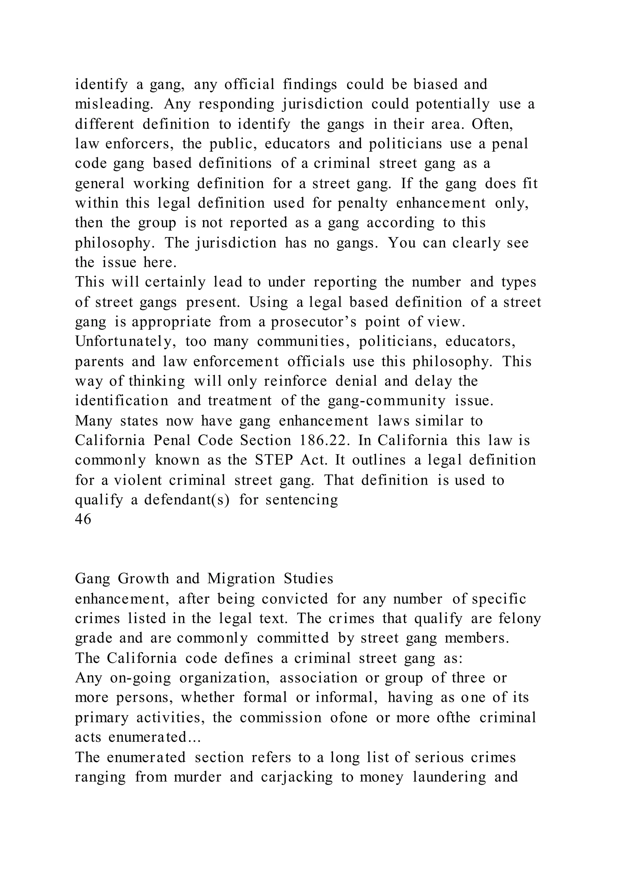 identify a gang, any official findings could be biased and
misleading. Any responding jurisdiction could potentially use a
different definition to identify the gangs in their area. Often,
law enforcers, the public, educators and politicians use a penal
code gang based definitions of a criminal street gang as a
general working definition for a street gang. If the gang does fit
within this legal definition used for penalty enhancement only,
then the group is not reported as a gang according to this
philosophy. The jurisdiction has no gangs. You can clearly see
the issue here.
This will certainly lead to under reporting the number and types
of street gangs present. Using a legal based definition of a street
gang is appropriate from a prosecutor’s point of view.
Unfortunately, too many communities, politicians, educators,
parents and law enforcement officials use this philosophy. This
way of thinking will only reinforce denial and delay the
identification and treatment of the gang-community issue.
Many states now have gang enhancement laws similar to
California Penal Code Section 186.22. In California this law is
commonly known as the STEP Act. It outlines a legal definition
for a violent criminal street gang. That definition is used to
qualify a defendant(s) for sentencing
46
Gang Growth and Migration Studies
enhancement, after being convicted for any number of specific
crimes listed in the legal text. The crimes that qualify are felony
grade and are commonly committed by street gang members.
The California code defines a criminal street gang as:
Any on-going organization, association or group of three or
more persons, whether formal or informal, having as one of its
primary activities, the commission ofone or more ofthe criminal
acts enumerated...
The enumerated section refers to a long list of serious crimes
ranging from murder and carjacking to money laundering and
 