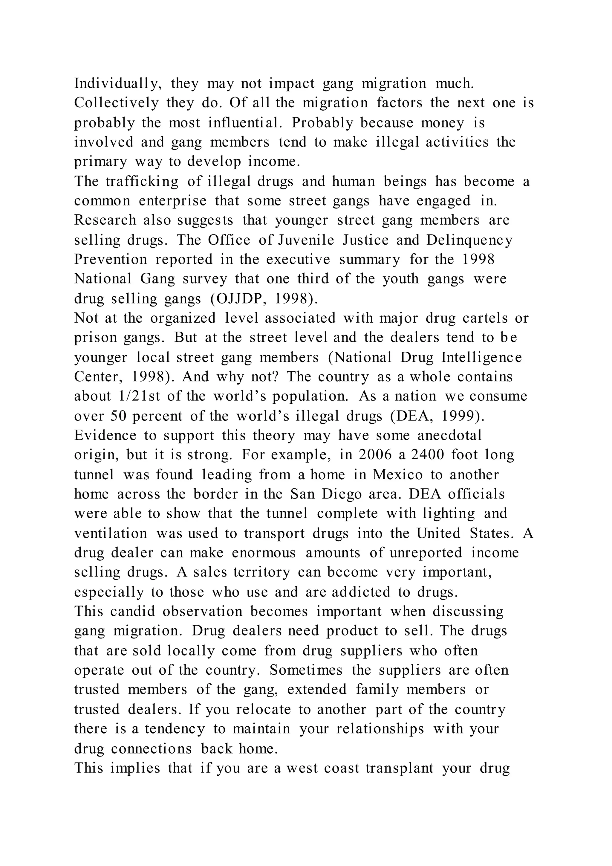 Individually, they may not impact gang migration much.
Collectively they do. Of all the migration factors the next one is
probably the most influential. Probably because money is
involved and gang members tend to make illegal activities the
primary way to develop income.
The trafficking of illegal drugs and human beings has become a
common enterprise that some street gangs have engaged in.
Research also suggests that younger street gang members are
selling drugs. The Office of Juvenile Justice and Delinquency
Prevention reported in the executive summary for the 1998
National Gang survey that one third of the youth gangs were
drug selling gangs (OJJDP, 1998).
Not at the organized level associated with major drug cartels or
prison gangs. But at the street level and the dealers tend to be
younger local street gang members (National Drug Intelligence
Center, 1998). And why not? The country as a whole contains
about 1/21st of the world’s population. As a nation we consume
over 50 percent of the world’s illegal drugs (DEA, 1999).
Evidence to support this theory may have some anecdotal
origin, but it is strong. For example, in 2006 a 2400 foot long
tunnel was found leading from a home in Mexico to another
home across the border in the San Diego area. DEA officials
were able to show that the tunnel complete with lighting and
ventilation was used to transport drugs into the United States. A
drug dealer can make enormous amounts of unreported income
selling drugs. A sales territory can become very important,
especially to those who use and are addicted to drugs.
This candid observation becomes important when discussing
gang migration. Drug dealers need product to sell. The drugs
that are sold locally come from drug suppliers who often
operate out of the country. Sometimes the suppliers are often
trusted members of the gang, extended family members or
trusted dealers. If you relocate to another part of the country
there is a tendency to maintain your relationships with your
drug connections back home.
This implies that if you are a west coast transplant your drug
 